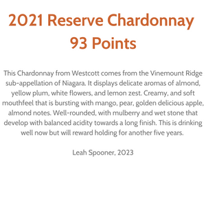 "93 Points. This Chardonnay from Westcott comes from the Vinemount Ridge sub-appellation of Niagara. It displays delicate aromas of almond, yellow plum, white flowers and lemon zest. Creamy, and soft mouthfeel that is bursting with mango, pear, golden delicious apple, almond notes. Well-rounded, with mulberry and wet stone that develop with balanced acidity towards a long finish. this is drinking well now but will reward holding another five years." Review by Leah Spooner, 2023