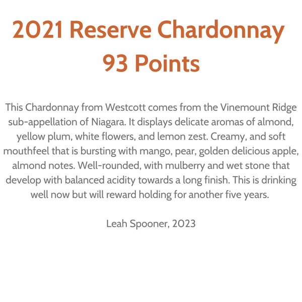 "93 Points. This Chardonnay from Westcott comes from the Vinemount Ridge sub-appellation of Niagara. It displays delicate aromas of almond, yellow plum, white flowers and lemon zest. Creamy, and soft mouthfeel that is bursting with mango, pear, golden delicious apple, almond notes. Well-rounded, with mulberry and wet stone that develop with balanced acidity towards a long finish. this is drinking well now but will reward holding another five years." Review by Leah Spooner, 2023