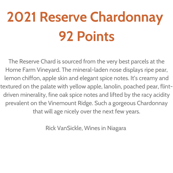 "92 Points. The Reserve Chardonnay Wine is sourced from the very best parcels at the Home Farm Vineyard. The mineral-laden nose displays ripe pear, lemon chiffon, apple skin and elegant spice notes. It's creamy and textured on the palate with yellow apple, lanolin, poached pear, flint-driven minerality, fine oak spice notes and lifted by the racy acidity prevalent on the Vinemount Ridge. Such a gorgeous Chardonnay that will age nicely over the next few years." Review by Rick VanSickle, Wines in Niagara